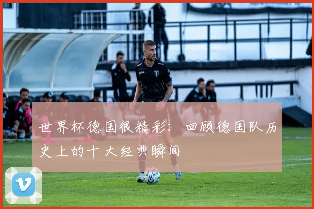 世界杯德国很精彩:回顾德国队历史上的十大经典瞬间