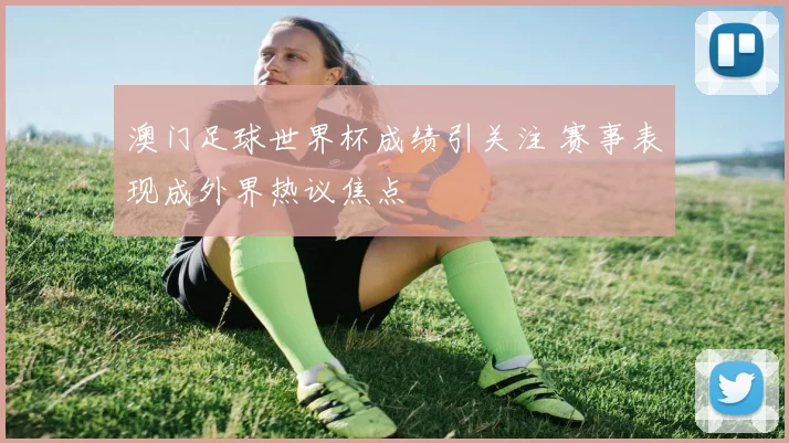 澳门足球世界杯成绩引关注 赛事表现成外界热议焦点