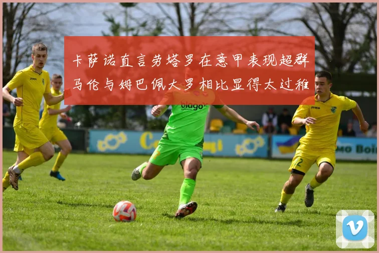 卡萨诺直言劳塔罗在意甲表现超群马伦与姆巴佩大罗相比显得太过稚嫩