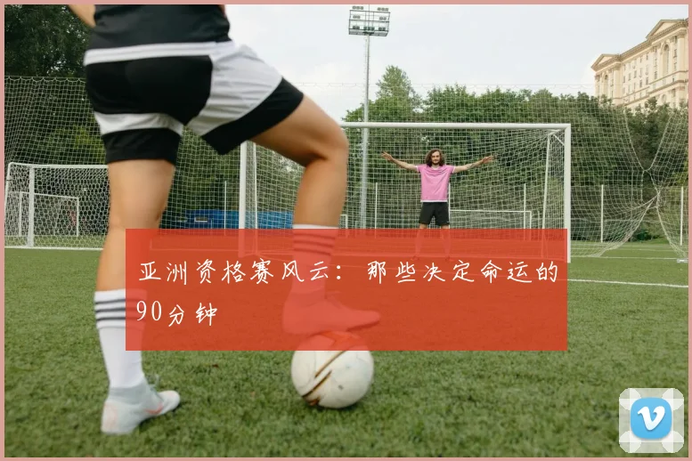 亚洲资格赛风云:那些决定命运的90分钟