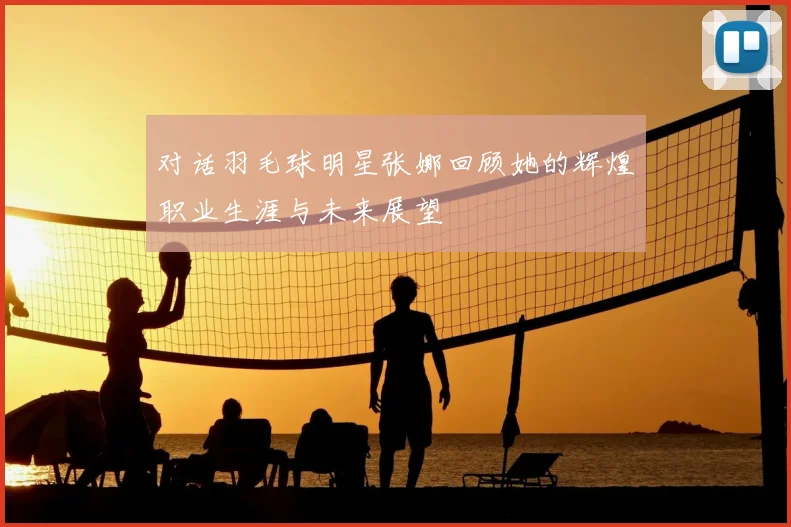 对话羽毛球明星张娜回顾她的辉煌职业生涯与未来展望