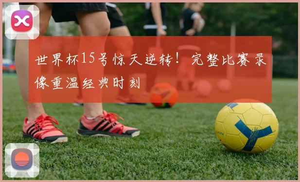 世界杯15号惊天逆转!完整比赛录像重温经典时刻
