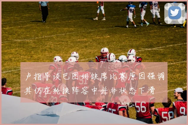 卢指导谈巴图姆缺席比赛原因强调其仍在轮换阵容中并非状态下滑