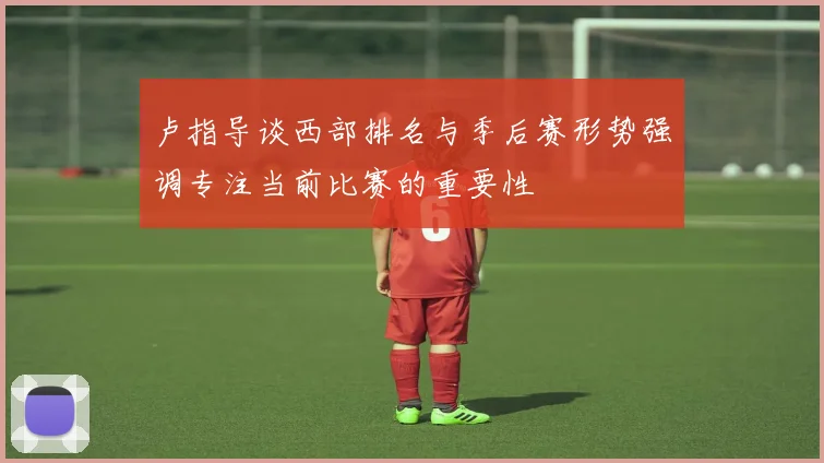 卢指导谈西部排名与季后赛形势强调专注当前比赛的重要性