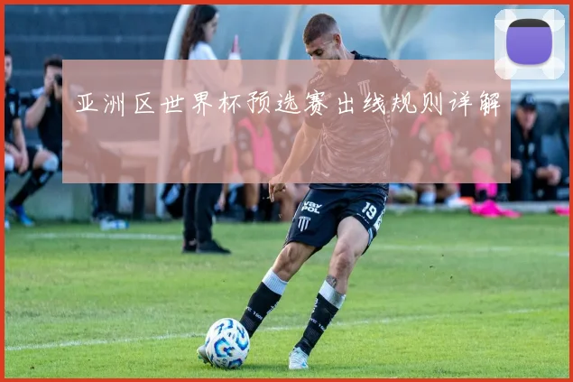 亚洲区世界杯预选赛出线规则详解