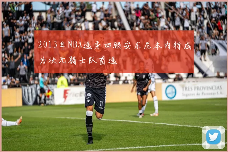 2013年NBA选秀回顾安东尼本内特成为状元骑士队首选