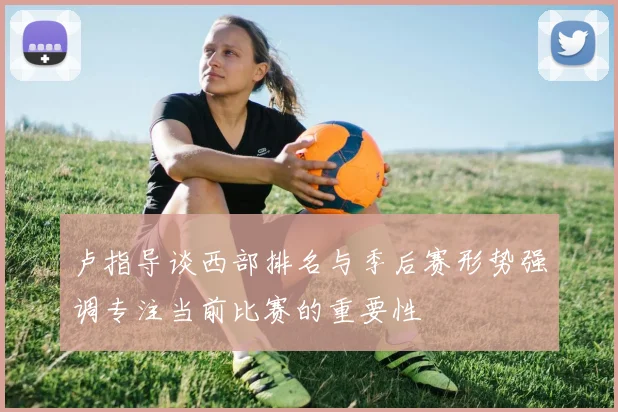 卢指导谈西部排名与季后赛形势强调专注当前比赛的重要性