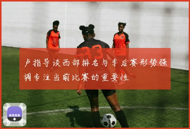 卢指导谈西部排名与季后赛形势强调专注当前比赛的重要性
