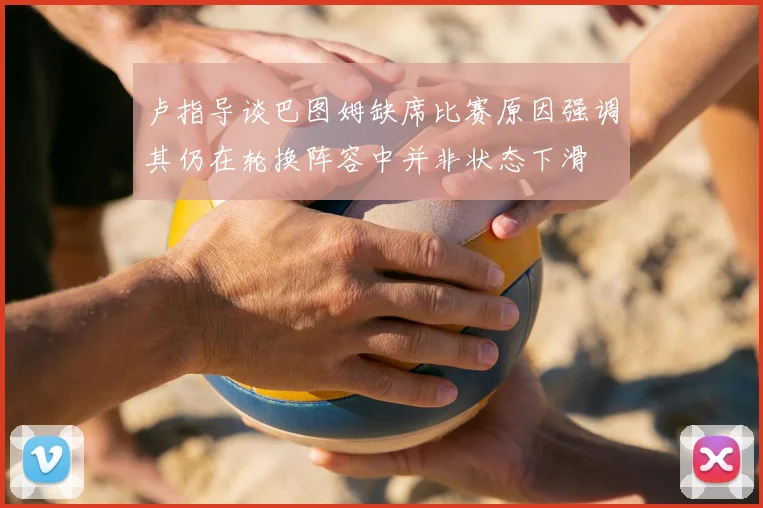 卢指导谈巴图姆缺席比赛原因强调其仍在轮换阵容中并非状态下滑
