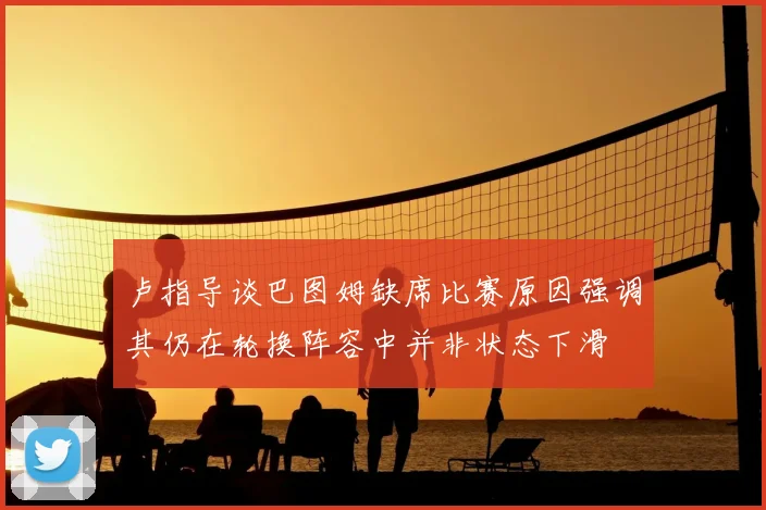 卢指导谈巴图姆缺席比赛原因强调其仍在轮换阵容中并非状态下滑
