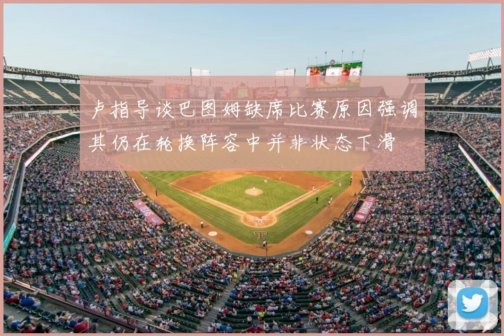 卢指导谈巴图姆缺席比赛原因强调其仍在轮换阵容中并非状态下滑