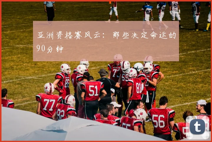 亚洲资格赛风云：那些决定命运的90分钟