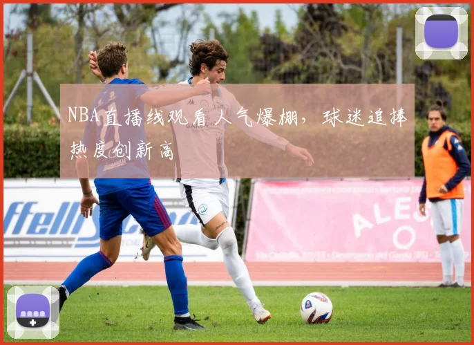 NBA直播线观看人气爆棚，球迷追捧热度创新高