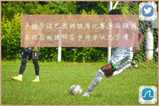 卢指导谈巴图姆缺席比赛原因强调其仍在轮换阵容中并非状态下滑