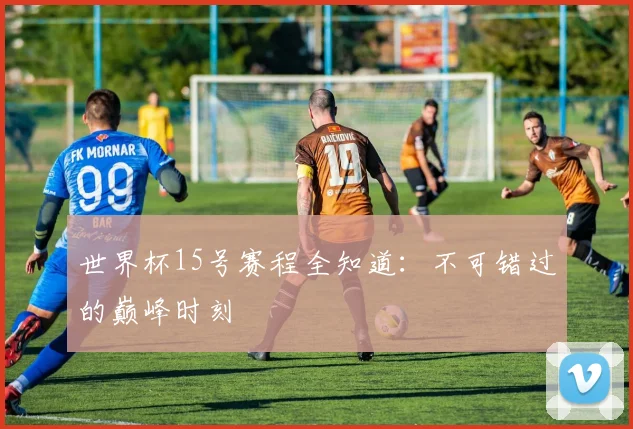 世界杯15号赛程全知道:不可错过的巅峰时刻