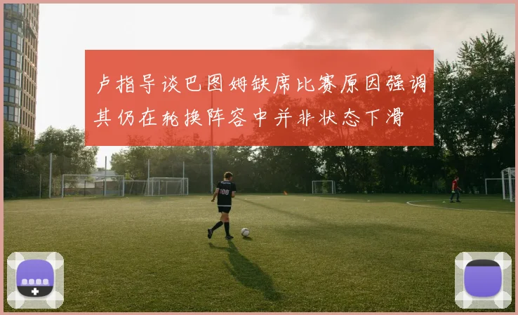 卢指导谈巴图姆缺席比赛原因强调其仍在轮换阵容中并非状态下滑