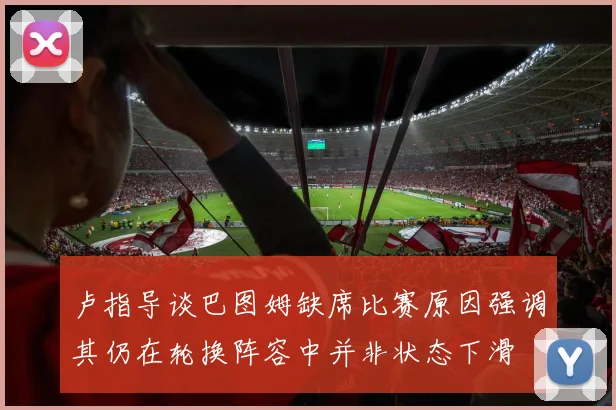 卢指导谈巴图姆缺席比赛原因强调其仍在轮换阵容中并非状态下滑