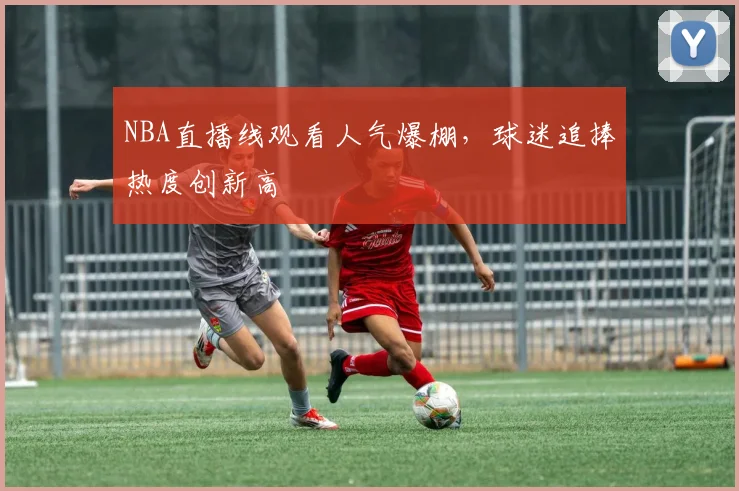 NBA直播线观看人气爆棚，球迷追捧热度创新高