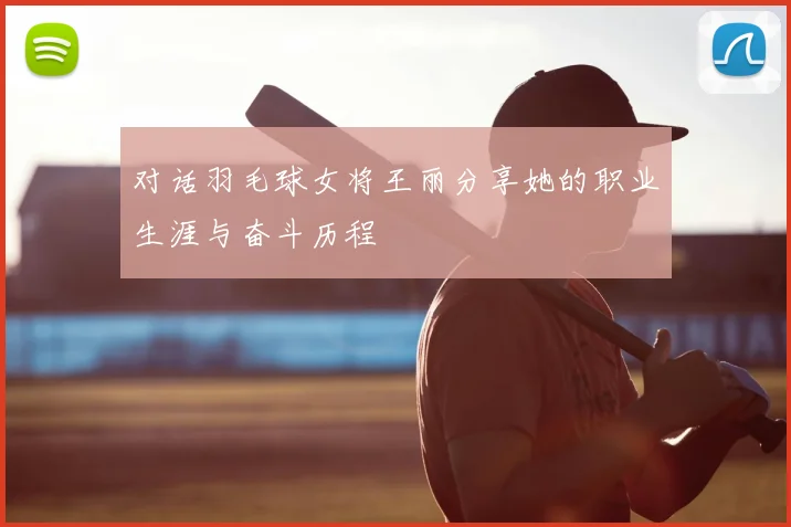 对话羽毛球女将王丽分享她的职业生涯与奋斗历程