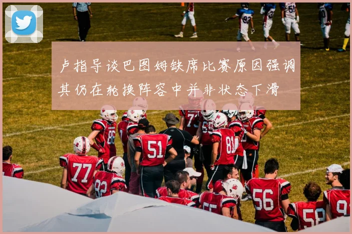 卢指导谈巴图姆缺席比赛原因强调其仍在轮换阵容中并非状态下滑