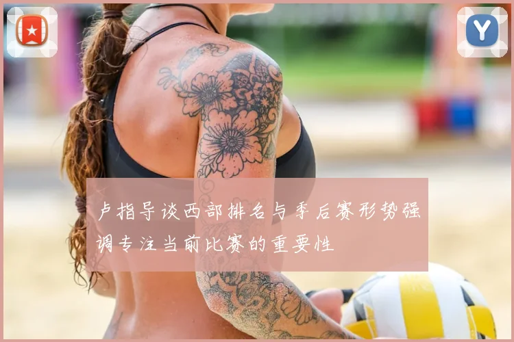 卢指导谈西部排名与季后赛形势强调专注当前比赛的重要性