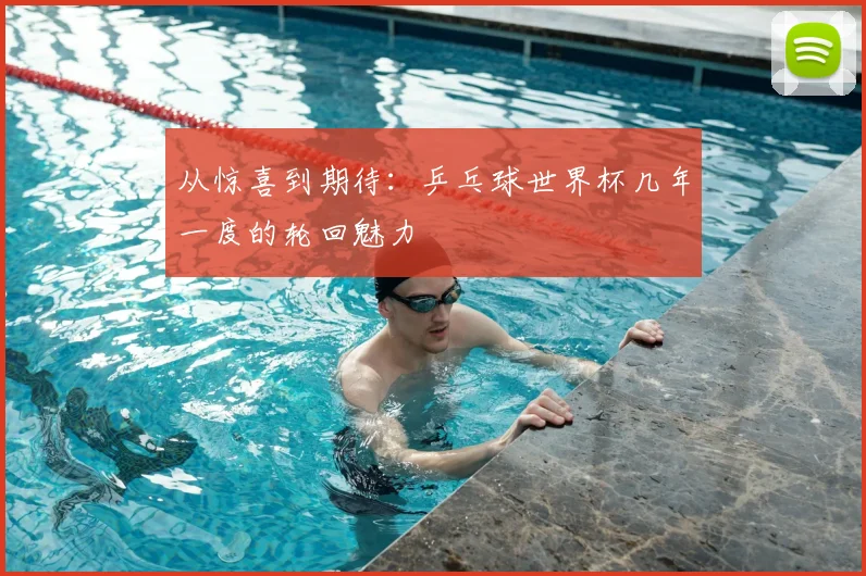 从惊喜到期待:乒乓球世界杯几年一度的轮回魅力