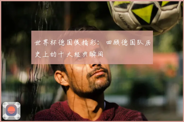 世界杯德国很精彩：回顾德国队历史上的十大经典瞬间