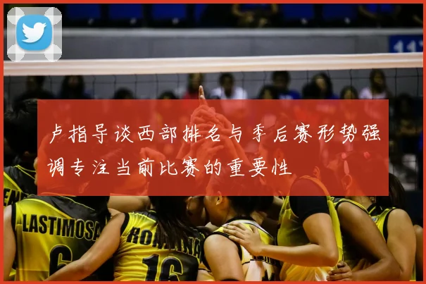 卢指导谈西部排名与季后赛形势强调专注当前比赛的重要性