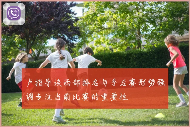卢指导谈西部排名与季后赛形势强调专注当前比赛的重要性