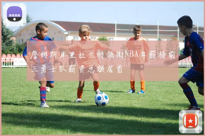 詹姆斯库里杜兰特领衔NBA年薪榜前三勇士队薪资总额居首