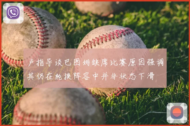 卢指导谈巴图姆缺席比赛原因强调其仍在轮换阵容中并非状态下滑