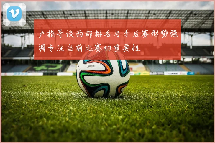 卢指导谈西部排名与季后赛形势强调专注当前比赛的重要性