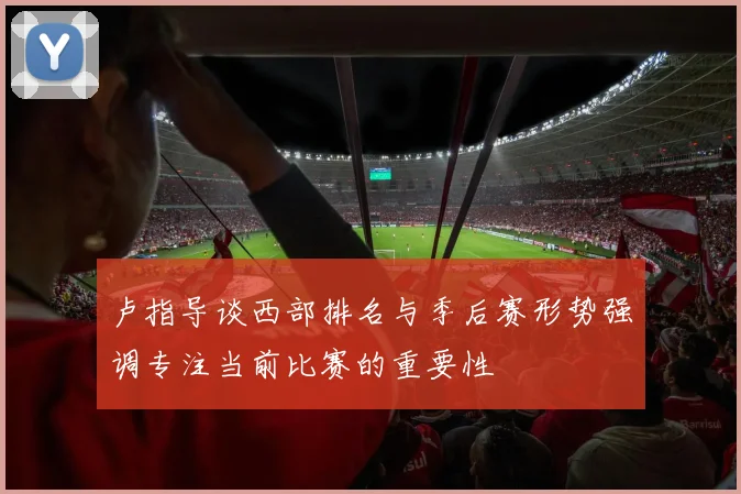 卢指导谈西部排名与季后赛形势强调专注当前比赛的重要性