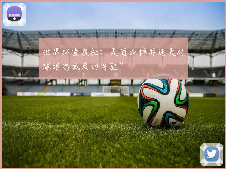 世界杯凌晨档:是商业博弈还是对球迷忠诚度的考验?