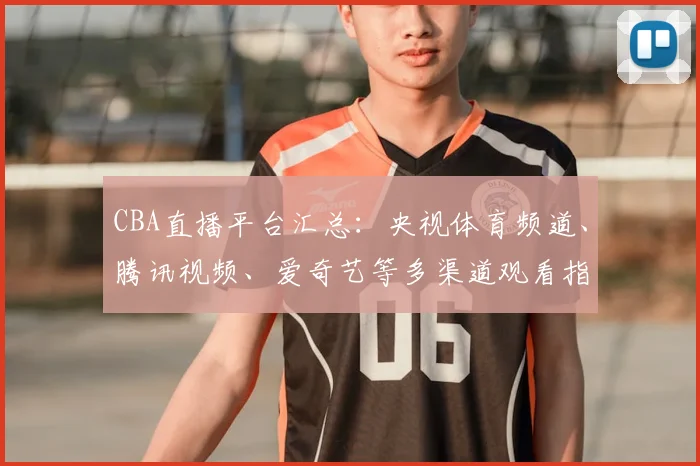 CBA直播平台汇总:央视体育频道、腾讯视频、爱奇艺等多渠道观看指南