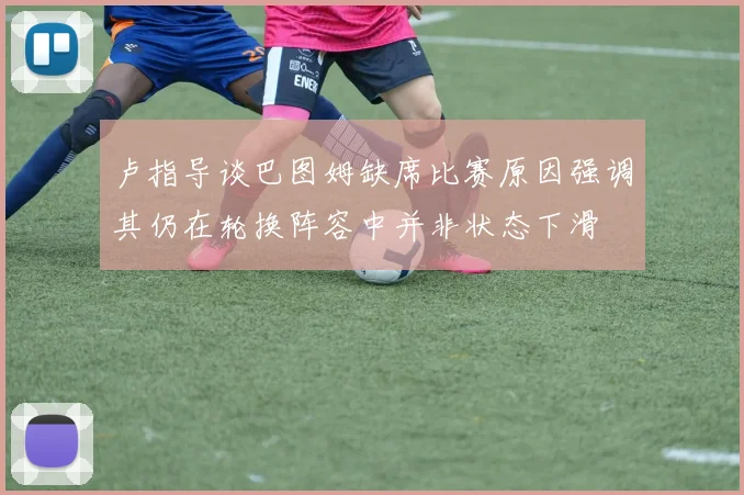 卢指导谈巴图姆缺席比赛原因强调其仍在轮换阵容中并非状态下滑