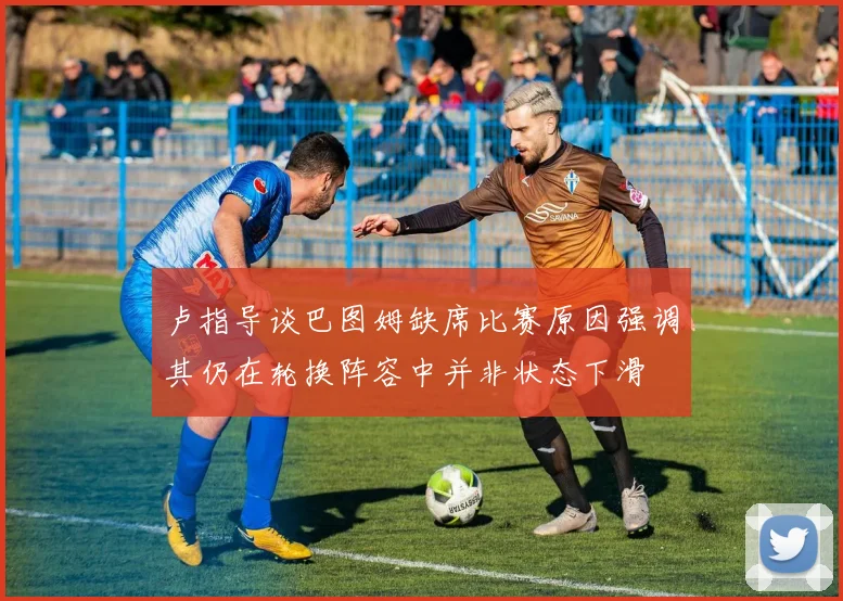卢指导谈巴图姆缺席比赛原因强调其仍在轮换阵容中并非状态下滑