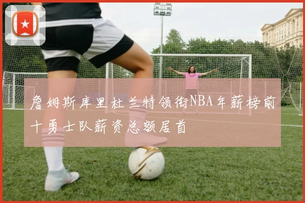 詹姆斯库里杜兰特领衔NBA年薪榜前十勇士队薪资总额居首