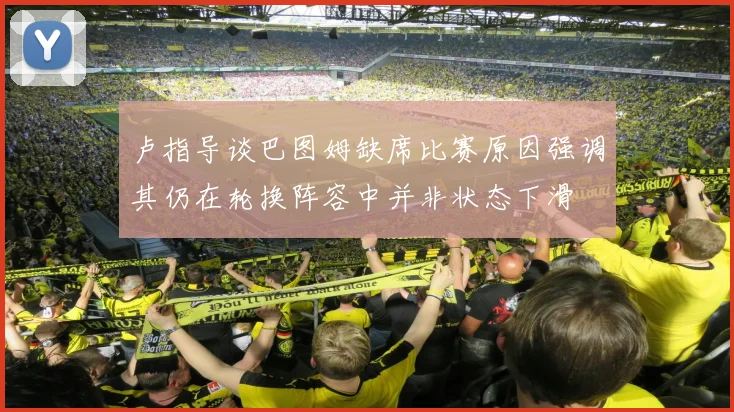 卢指导谈巴图姆缺席比赛原因强调其仍在轮换阵容中并非状态下滑