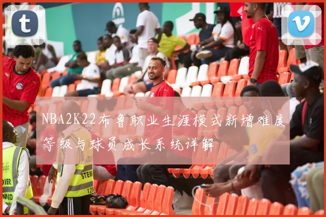 NBA2K22布鲁职业生涯模式新增难度等级与球员成长系统详解