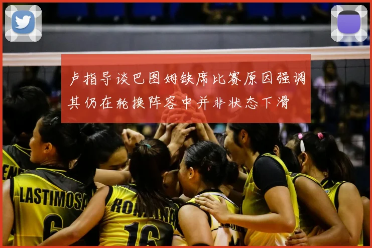卢指导谈巴图姆缺席比赛原因强调其仍在轮换阵容中并非状态下滑