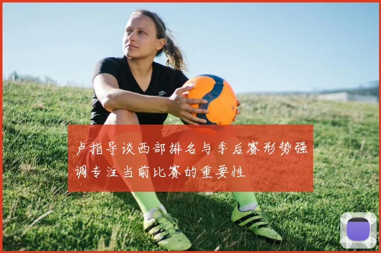 卢指导谈西部排名与季后赛形势强调专注当前比赛的重要性
