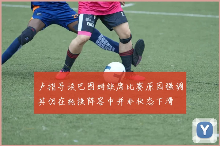 卢指导谈巴图姆缺席比赛原因强调其仍在轮换阵容中并非状态下滑