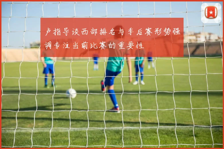卢指导谈西部排名与季后赛形势强调专注当前比赛的重要性