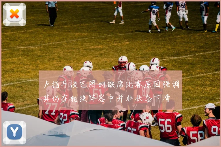 卢指导谈巴图姆缺席比赛原因强调其仍在轮换阵容中并非状态下滑
