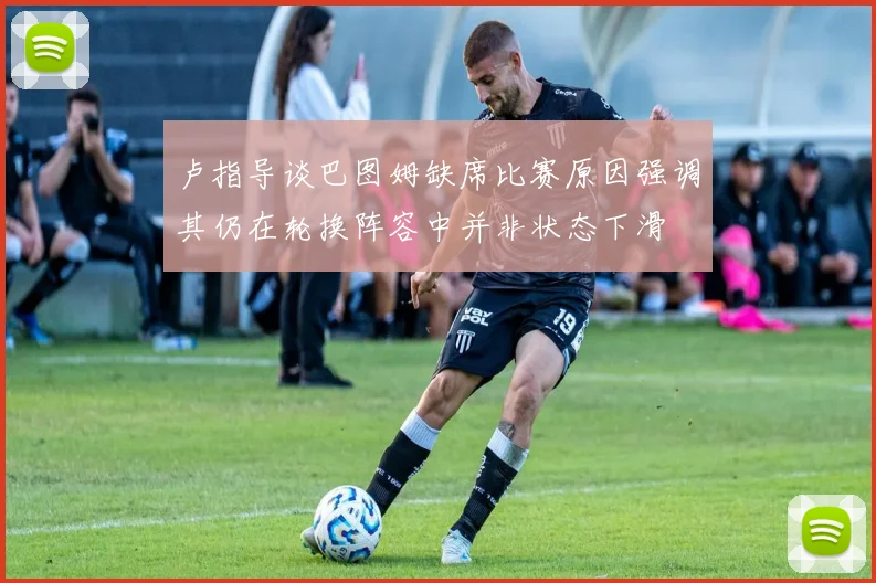 卢指导谈巴图姆缺席比赛原因强调其仍在轮换阵容中并非状态下滑