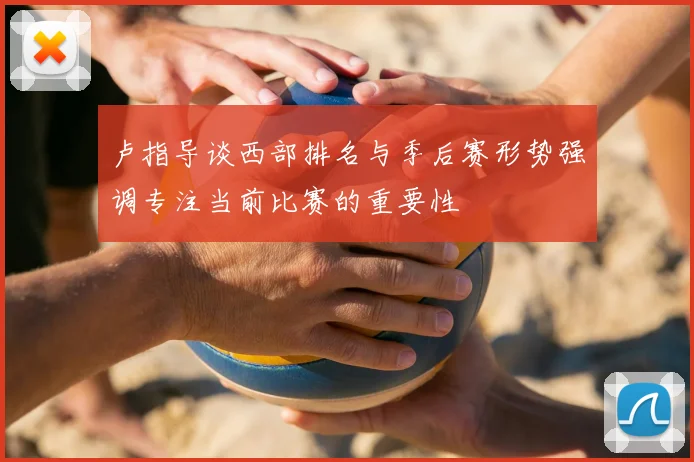 卢指导谈西部排名与季后赛形势强调专注当前比赛的重要性