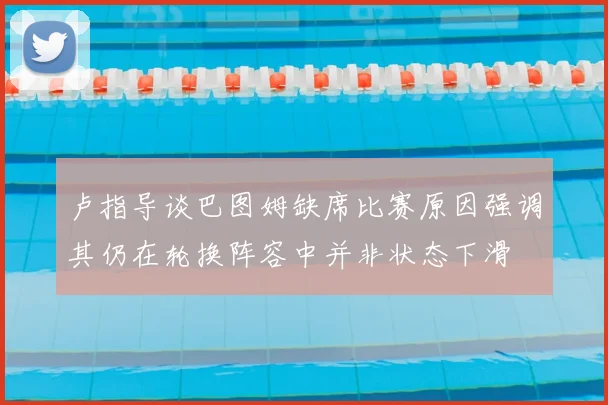 卢指导谈巴图姆缺席比赛原因强调其仍在轮换阵容中并非状态下滑