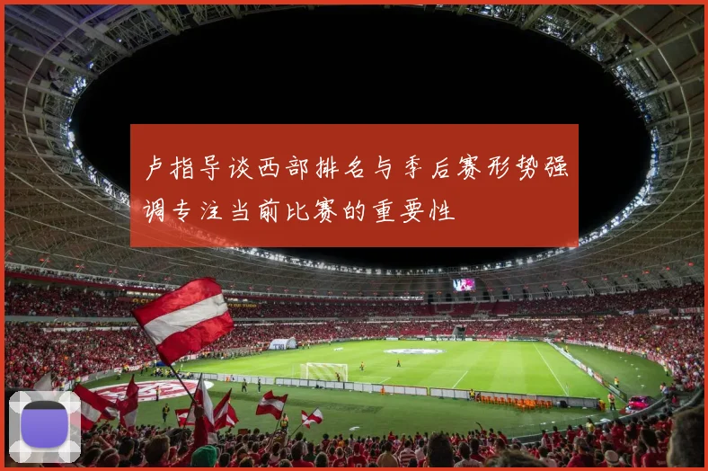 卢指导谈西部排名与季后赛形势强调专注当前比赛的重要性