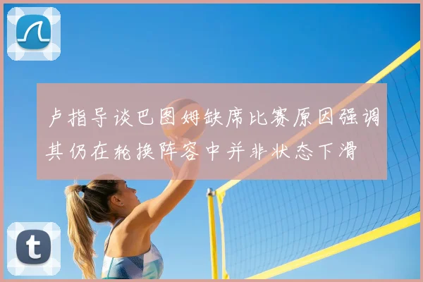 卢指导谈巴图姆缺席比赛原因强调其仍在轮换阵容中并非状态下滑